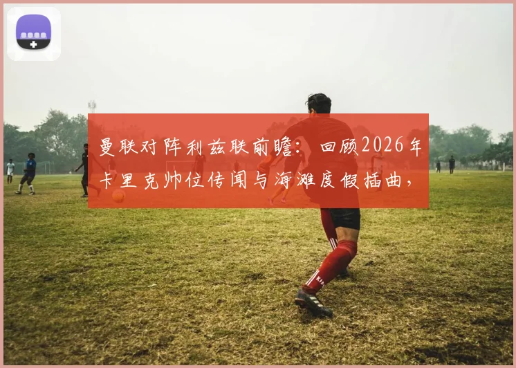 曼联对阵利兹联前瞻:回顾2026年卡里克帅位传闻与海滩度假插曲,解析曼联教练组变动走向