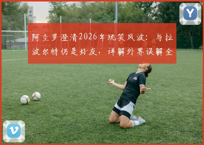 阿圭罗澄清2026年玩笑风波:与拉波尔特仍是好友,详解外界误解全过程