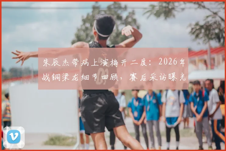 朱辰杰带病上演梅开二度：2026年战铜梁龙细节回顾，赛后采访曝光身体状况
