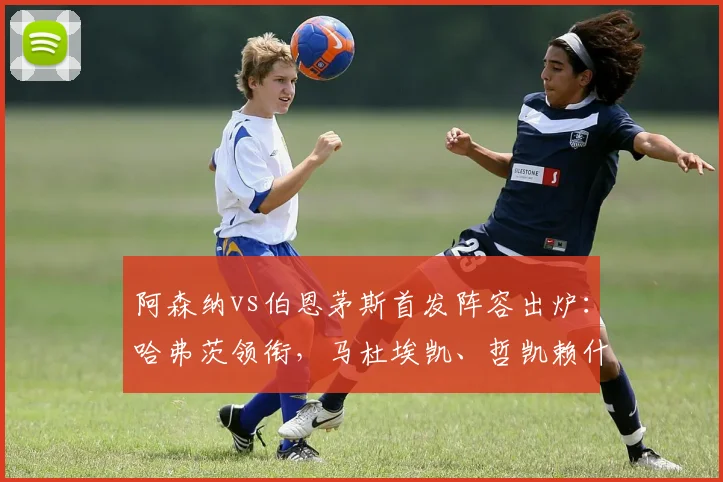 阿森纳vs伯恩茅斯首发阵容出炉：哈弗茨领衔，马杜埃凯、哲凯赖什出战