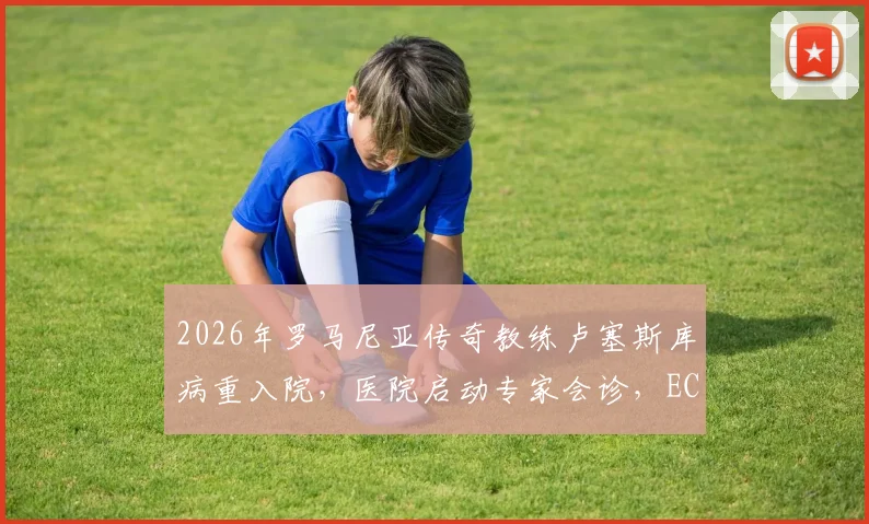 2026年罗马尼亚传奇教练卢塞斯库病重入院，医院启动专家会诊，ECMO治疗意味着什么