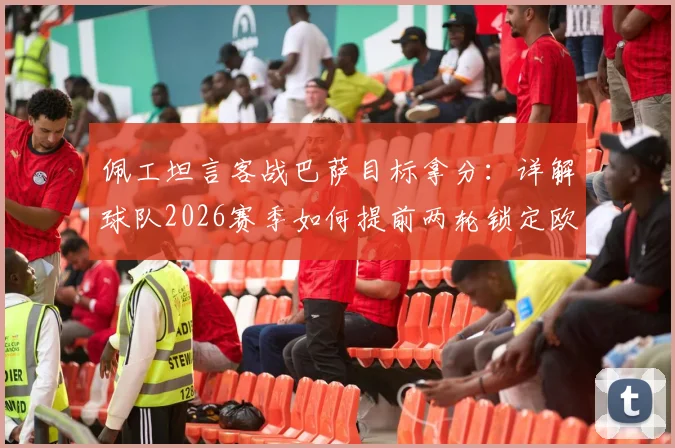 佩工坦言客战巴萨目标拿分:详解球队2026赛季如何提前两轮锁定欧冠席位这一巨大成功