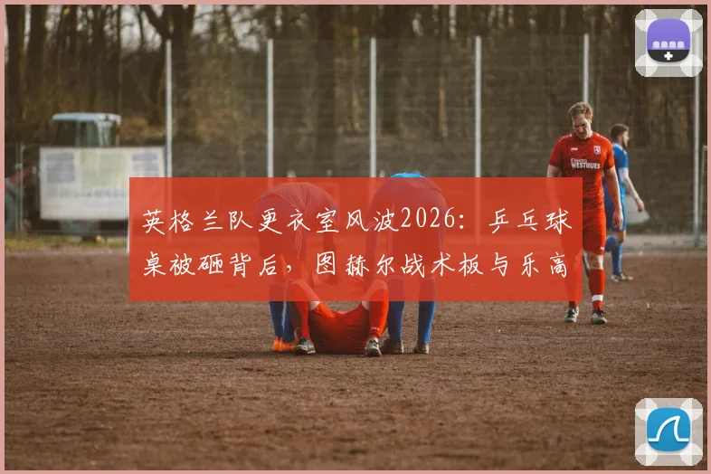 英格兰队更衣室风波2026:乒乓球桌被砸背后,图赫尔战术板与乐高积木幸存的球队管理启示