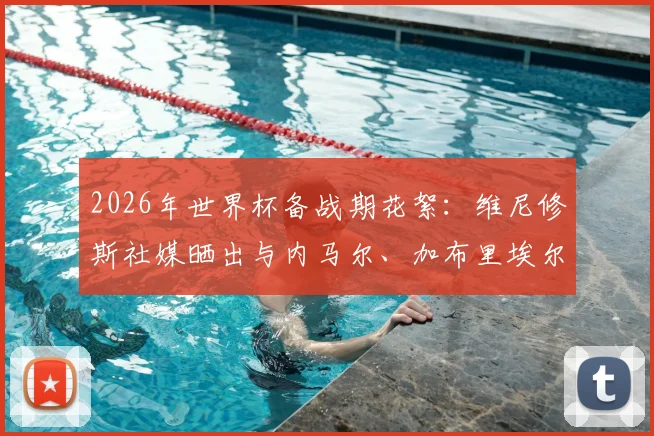2026年世界杯备战期花絮:维尼修斯社媒晒出与内马尔、加布里埃尔、吉马良斯打牌休闲照引热议