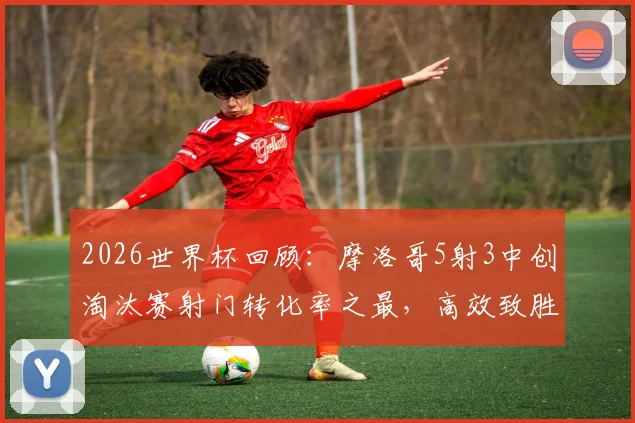 2026世界杯回顾:摩洛哥5射3中创淘汰赛射门转化率之最,高效致胜经典战例解析