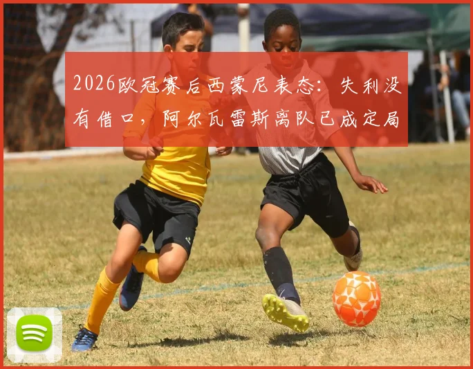 2026欧冠赛后西蒙尼表态:失利没有借口,阿尔瓦雷斯离队已成定局?马竞主帅专访实录