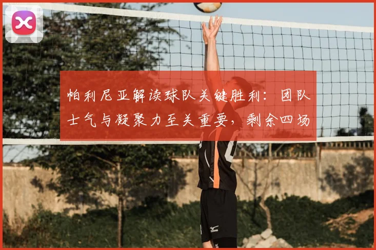 帕利尼亚解读球队关键胜利：团队士气与凝聚力至关重要，剩余四场决战将如何影响赛季走向？