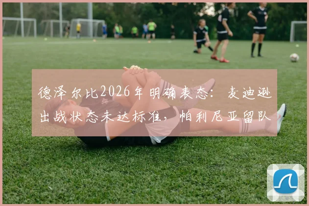德泽尔比2026年明确表态：麦迪逊出战状态未达标准，帕利尼亚留队意愿强烈，球迷应关注这些细节
