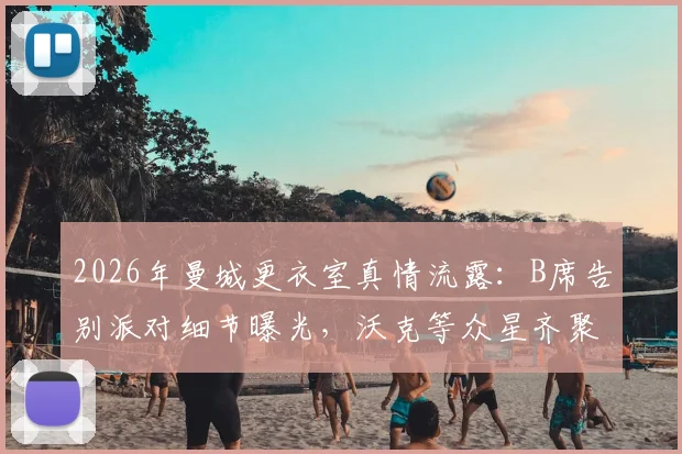 2026年曼城更衣室真情流露:B席告别派对细节曝光,沃克等众星齐聚,揭秘其离队背后原因