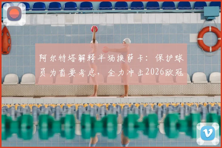 阿尔特塔解释半场换萨卡:保护球员为首要考虑,全力冲击2026欧冠决赛资格是关键目标