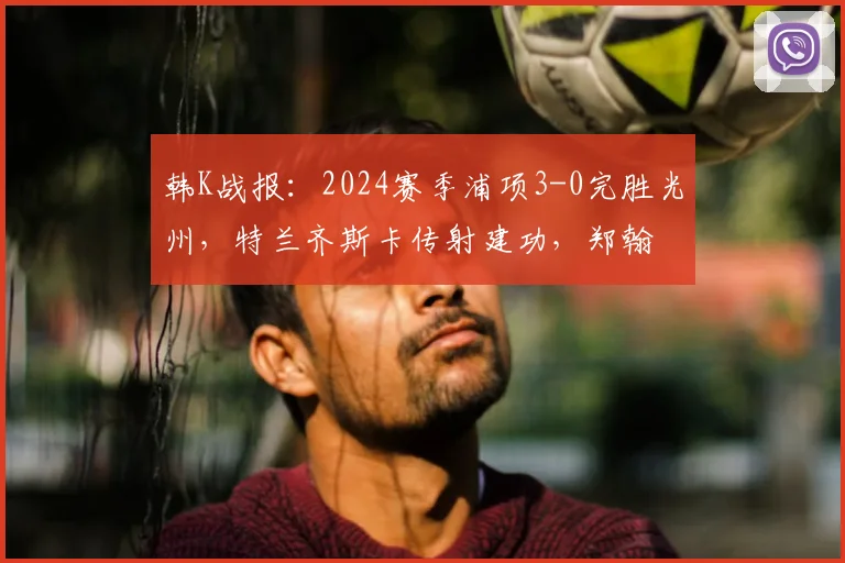 韩K战报：2024赛季浦项3-0完胜光州，特兰齐斯卡传射建功，郑翰旻破门锁定胜局
