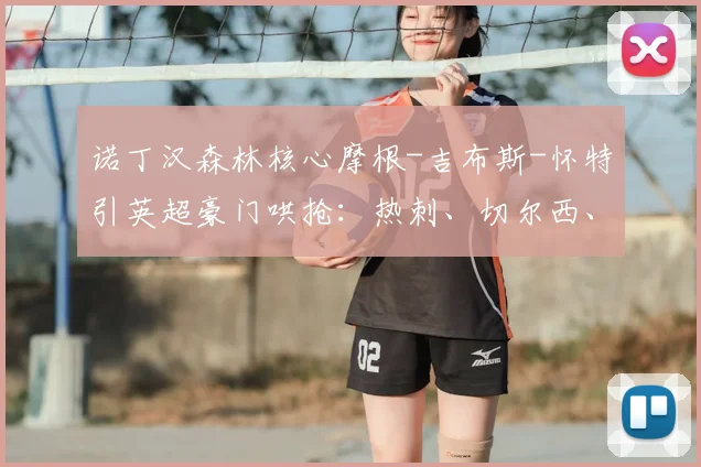 诺丁汉森林核心摩根-吉布斯-怀特引英超豪门哄抢：热刺、切尔西、维拉、曼联2026赛季转会目标分析