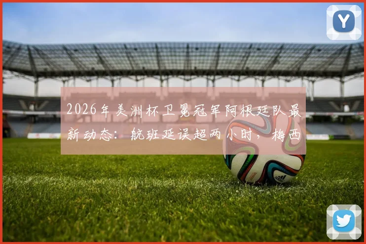 2026年美洲杯卫冕冠军阿根廷队最新动态：航班延误超两小时，梅西领衔全队已安全抵达纽约备战