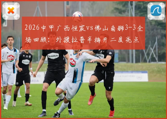 2026中甲广西恒宸vs佛山南狮3-3全场回顾:外援拉普辛梅开二度亮点,附比赛全过程与争议判罚解读