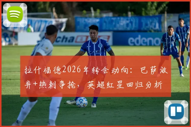 拉什福德2026年转会动向：巴萨放弃+热刺争抢，英超红星回归分析