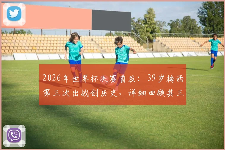 2026年世界杯决赛首发：39岁梅西第三次出战创历史，详细回顾其三次决赛历程与数据对比