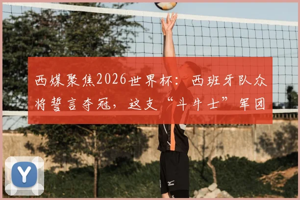 西媒聚焦2026世界杯：西班牙队众将誓言夺冠，这支“斗牛士”军团实力究竟如何？