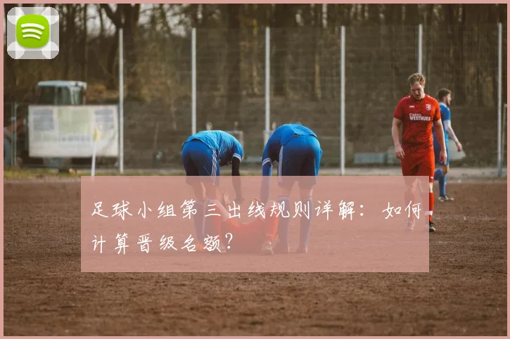 足球小组第三出线规则详解:如何计算晋级名额?