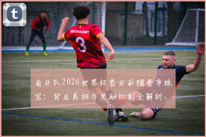 南非队2026世界杯首分获赠奢华珠宝：背后真相与奖励机制全解析，球星佩戴款引热议