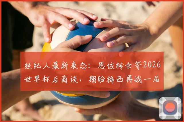 经纪人最新表态：恩佐转会等2026世界杯后商谈，期盼梅西再战一届创造历史
