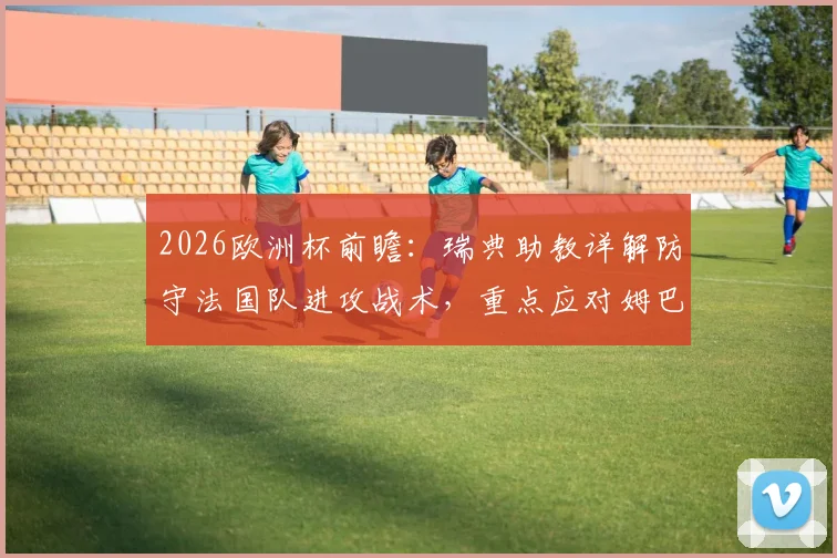 2026欧洲杯前瞻：瑞典助教详解防守法国队进攻战术，重点应对姆巴佩威胁方案解析