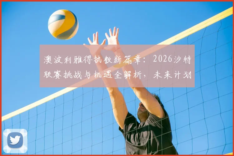 澳波利雅得执教新篇章：2026沙特联赛挑战与机遇全解析，未来计划与球迷须知