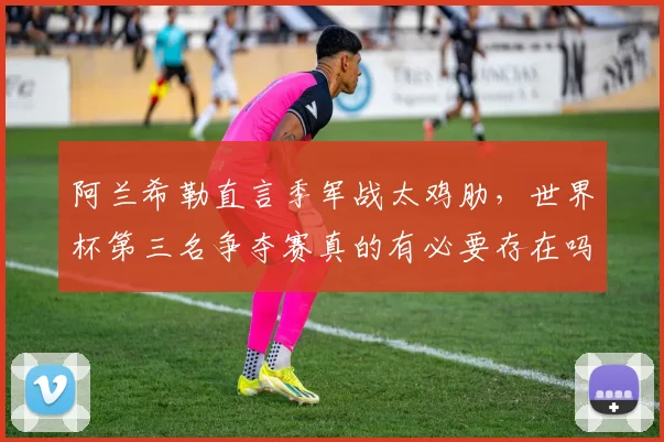 阿兰希勒直言季军战太鸡肋，世界杯第三名争夺赛真的有必要存在吗？球迷观点与FIFA考量全解析
