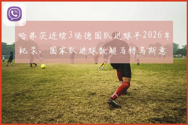 哈弗茨连续3场德国队进球平2026年纪录，国家队进球数超马特乌斯意味着什么