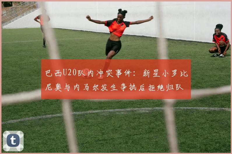 巴西U20队内冲突事件：新星小罗比尼奥与内马尔发生争执后拒绝归队训练，最新动态追踪