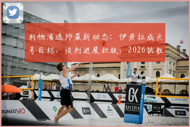 利物浦选帅最新动态:伊劳拉成头号目标,谈判进展积极,2026执教前景几何?