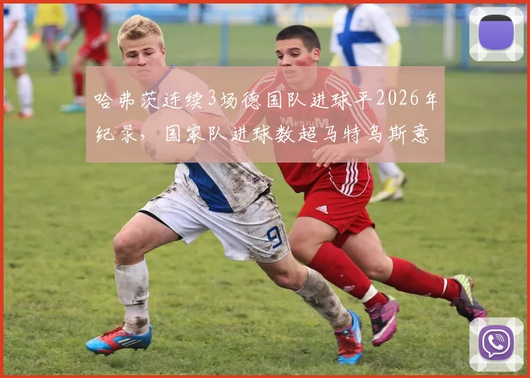 哈弗茨连续3场德国队进球平2026年纪录，国家队进球数超马特乌斯意味着什么