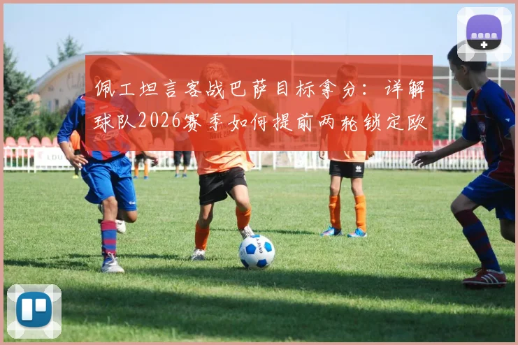 佩工坦言客战巴萨目标拿分：详解球队2026赛季如何提前两轮锁定欧冠席位这一巨大成功