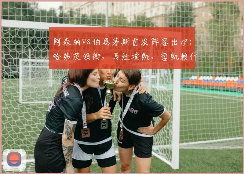 阿森纳vs伯恩茅斯首发阵容出炉:哈弗茨领衔,马杜埃凯、哲凯赖什出战