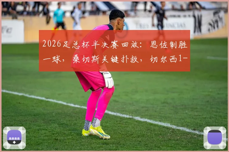 2026足总杯半决赛回放：恩佐制胜一球，桑切斯关键扑救，切尔西1-0力克利兹联晋级决赛前瞻