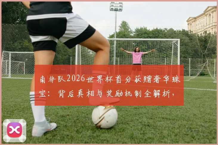 南非队2026世界杯首分获赠奢华珠宝:背后真相与奖励机制全解析,球星佩戴款引热议
