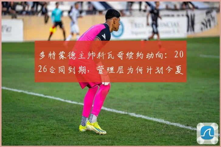 多特蒙德主帅科瓦奇续约动向:2026合同到期,管理层为何计划今夏提前谈判?据图片报透露最新进展