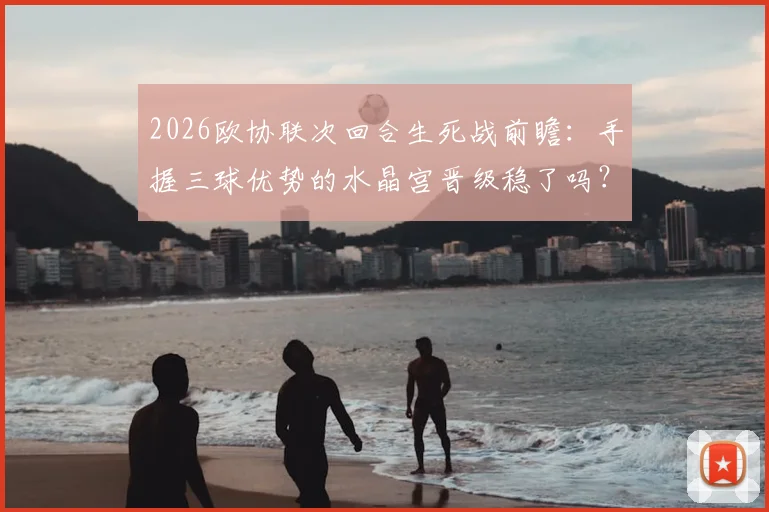 2026欧协联次回合生死战前瞻:手握三球优势的水晶宫晋级稳了吗?佛罗伦萨状态回暖能否上演逆转奇迹?