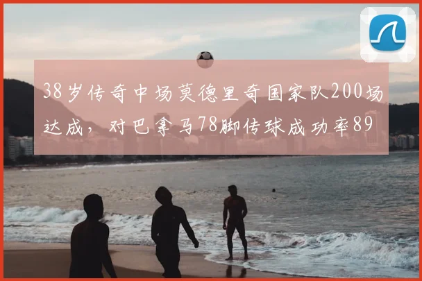 38岁传奇中场莫德里奇国家队200场达成，对巴拿马78脚传球成功率89%展现顶级掌控力