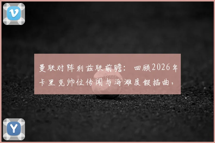 曼联对阵利兹联前瞻：回顾2026年卡里克帅位传闻与海滩度假插曲，解析曼联教练组变动走向