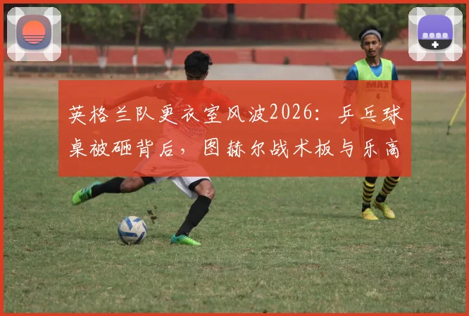英格兰队更衣室风波2026：乒乓球桌被砸背后，图赫尔战术板与乐高积木幸存的球队管理启示