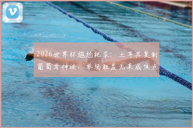 2026世界杯尴尬纪录：土耳其复制葡萄牙神迹，单场狂轰无果成焦点