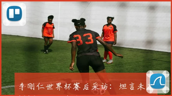 李刚仁世界杯赛后采访：坦言未忘2026失利自责表现，详谈场上反思与未来展望
