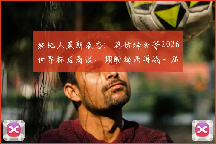 经纪人最新表态:恩佐转会等2026世界杯后商谈,期盼梅西再战一届创造历史