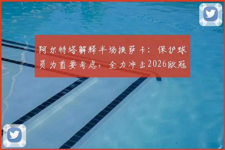 阿尔特塔解释半场换萨卡：保护球员为首要考虑，全力冲击2026欧冠决赛资格是关键目标