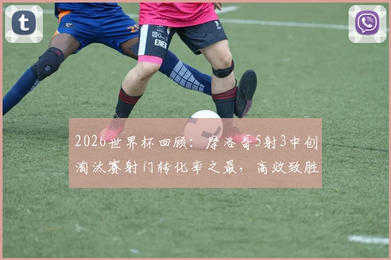 2026世界杯回顾：摩洛哥5射3中创淘汰赛射门转化率之最，高效致胜经典战例解析