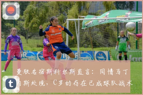 曼联名宿斯科尔斯直言：同情马丁内斯处境，C罗的存在已成球队战术负担，2026年回看仍引深思