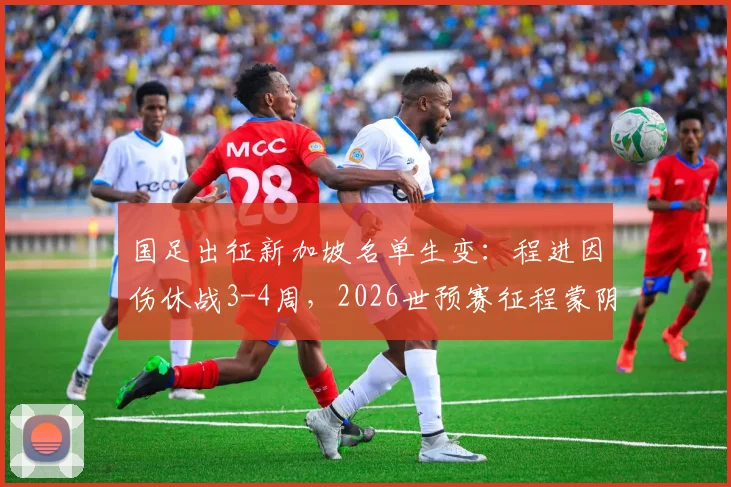 国足出征新加坡名单生变:程进因伤休战3-4周,2026世预赛征程蒙阴影?最新伤病分析
