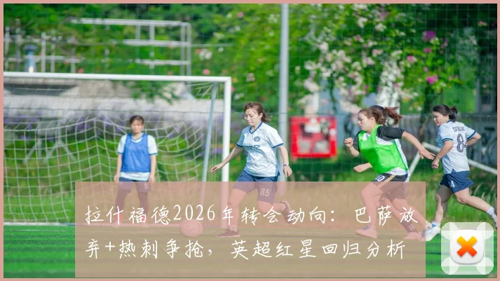 拉什福德2026年转会动向：巴萨放弃+热刺争抢，英超红星回归分析
