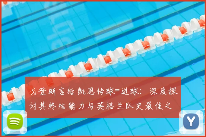戈登断言给凯恩传球=进球：深度探讨其终结能力与英格兰队史最佳之争