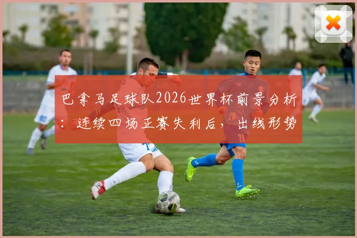 巴拿马足球队2026世界杯前景分析：连续四场正赛失利后，出线形势与未来发展路径探讨